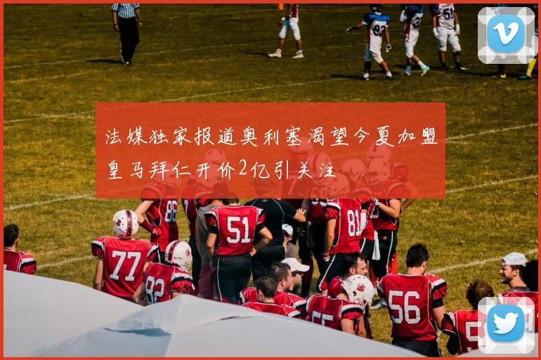 法媒独家报道奥利塞渴望今夏加盟皇马拜仁开价2亿引关注